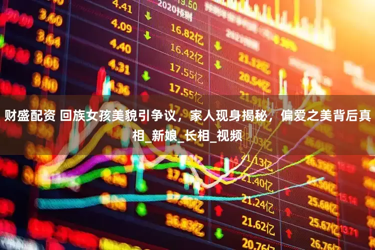 财盛配资 回族女孩美貌引争议，家人现身揭秘，偏爱之美背后真相_新娘_长相_视频