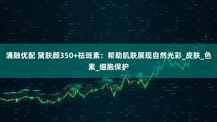 涌融优配 黛肤颜350+祛斑素：帮助肌肤展现自然光彩_皮肤_色素_细胞保护
