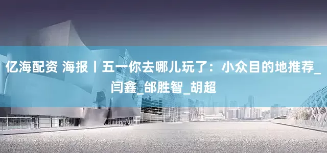 亿海配资 海报丨五一你去哪儿玩了：小众目的地推荐_闫鑫_邰胜智_胡超