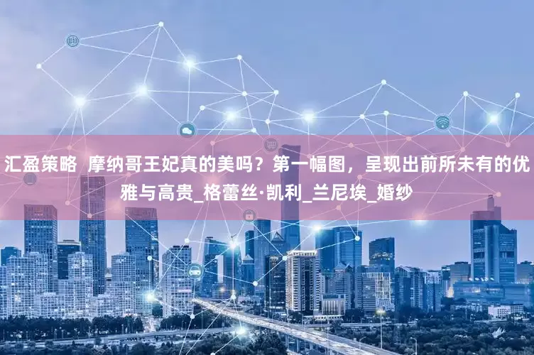 汇盈策略  摩纳哥王妃真的美吗？第一幅图，呈现出前所未有的优雅与高贵_格蕾丝·凯利_兰尼埃_婚纱