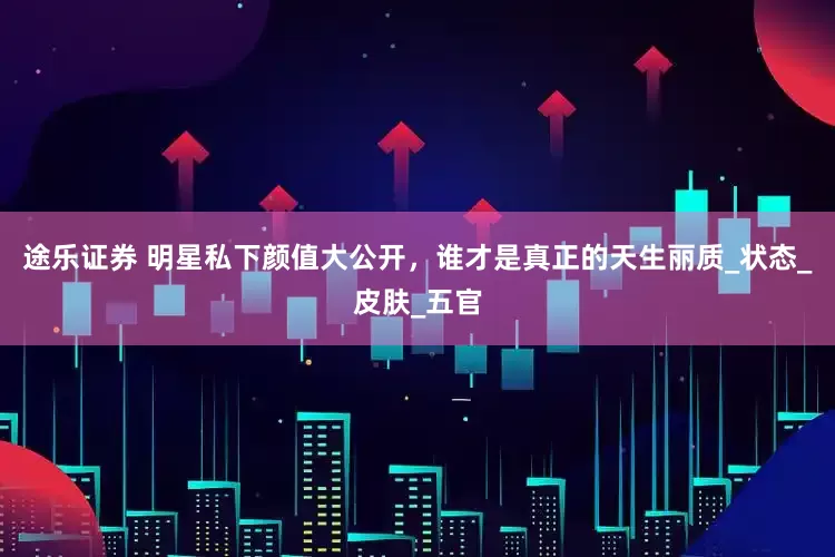 途乐证券 明星私下颜值大公开，谁才是真正的天生丽质_状态_皮肤_五官