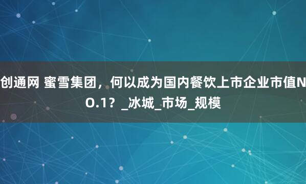 创通网 蜜雪集团，何以成为国内餐饮上市企业市值NO.1？_冰城_市场_规模