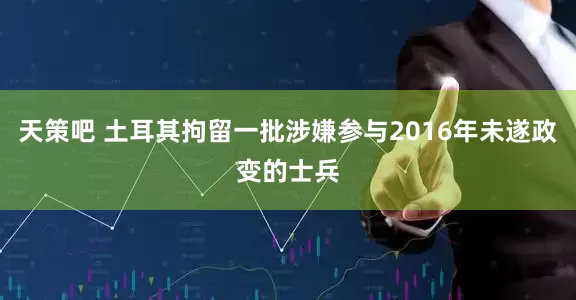 天策吧 土耳其拘留一批涉嫌参与2016年未遂政变的士兵