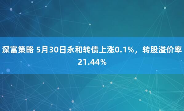 深富策略 5月30日永和转债上涨0.1%，转股溢价率21.44%