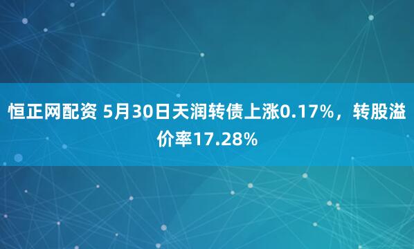 恒正网配资 5月30日天润转债上涨0.17%，转股溢价率17.28%