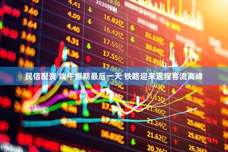 民信配资 端午假期最后一天 铁路迎来返程客流高峰