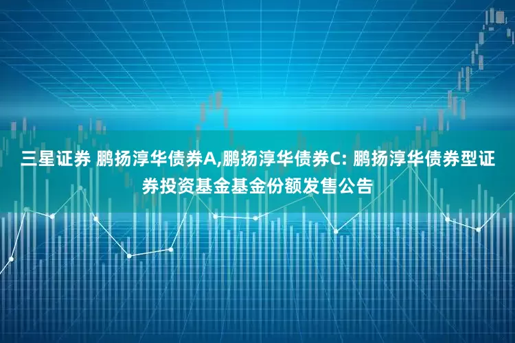 三星证券 鹏扬淳华债券A,鹏扬淳华债券C: 鹏扬淳华债券型证券投资基金基金份额发售公告
