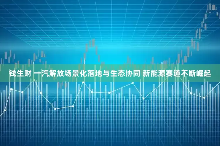 钱生财 一汽解放场景化落地与生态协同 新能源赛道不断崛起
