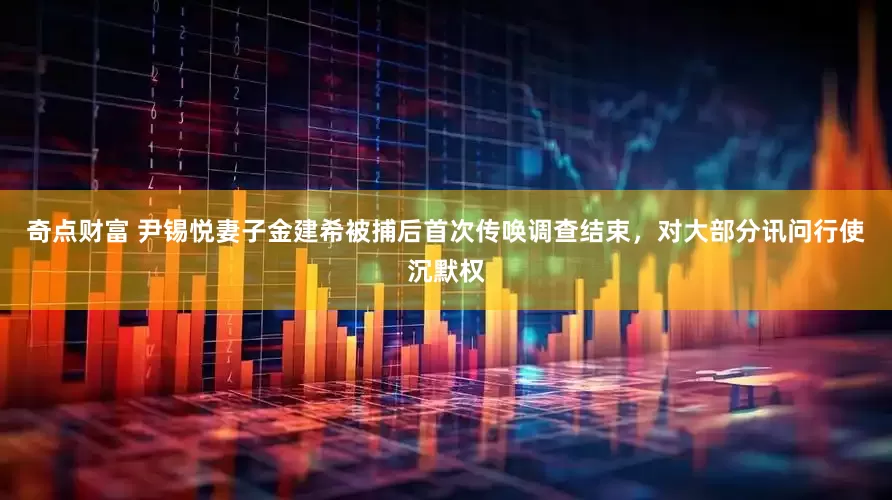 奇点财富 尹锡悦妻子金建希被捕后首次传唤调查结束，对大部分讯问行使沉默权