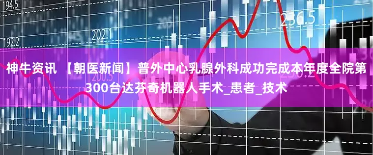 神牛资讯 【朝医新闻】普外中心乳腺外科成功完成本年度全院第300台达芬奇机器人手术_患者_技术