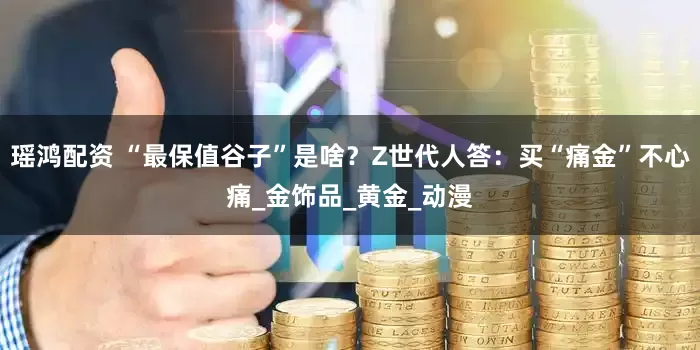 瑶鸿配资 “最保值谷子”是啥？Z世代人答：买“痛金”不心痛_金饰品_黄金_动漫