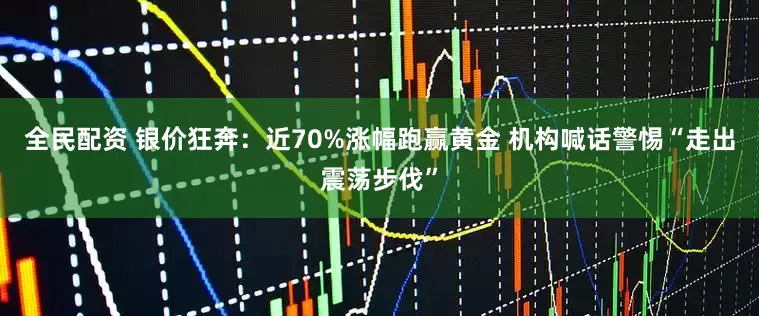 全民配资 银价狂奔：近70%涨幅跑赢黄金 机构喊话警惕“走出震荡步伐”
