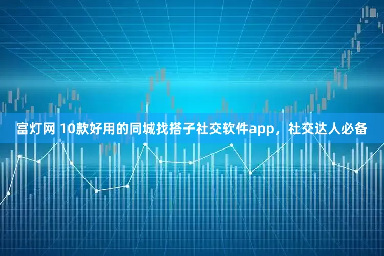 富灯网 10款好用的同城找搭子社交软件app，社交达人必备