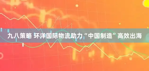九八策略 环洋国际物流助力“中国制造”高效出海