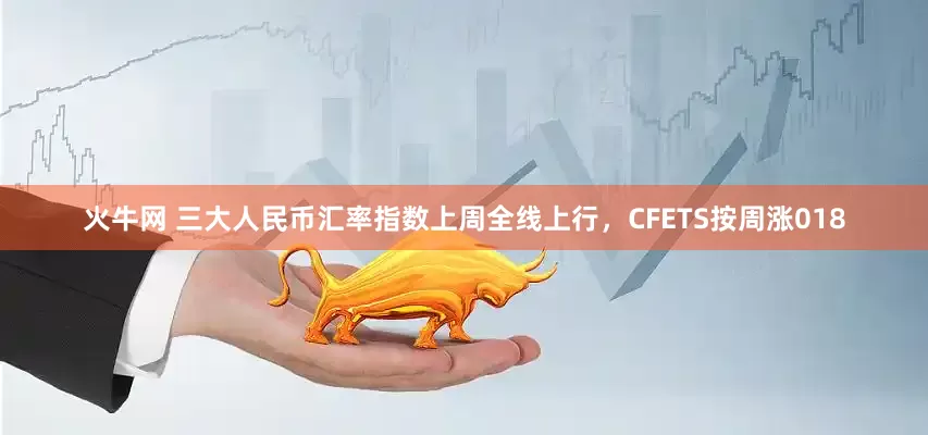 火牛网 三大人民币汇率指数上周全线上行，CFETS按周涨018